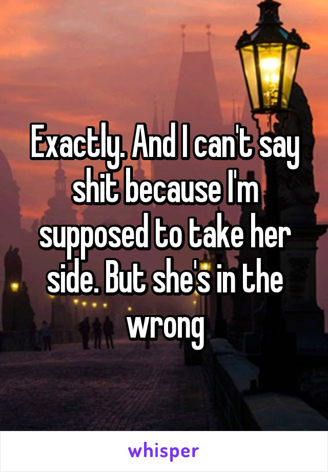 Exactly. And I can't say shit because I'm supposed to take her side. But she's in the wrong