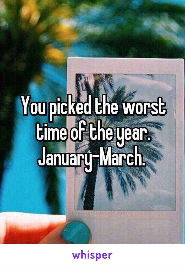 You picked the worst time of the year. January-March. 