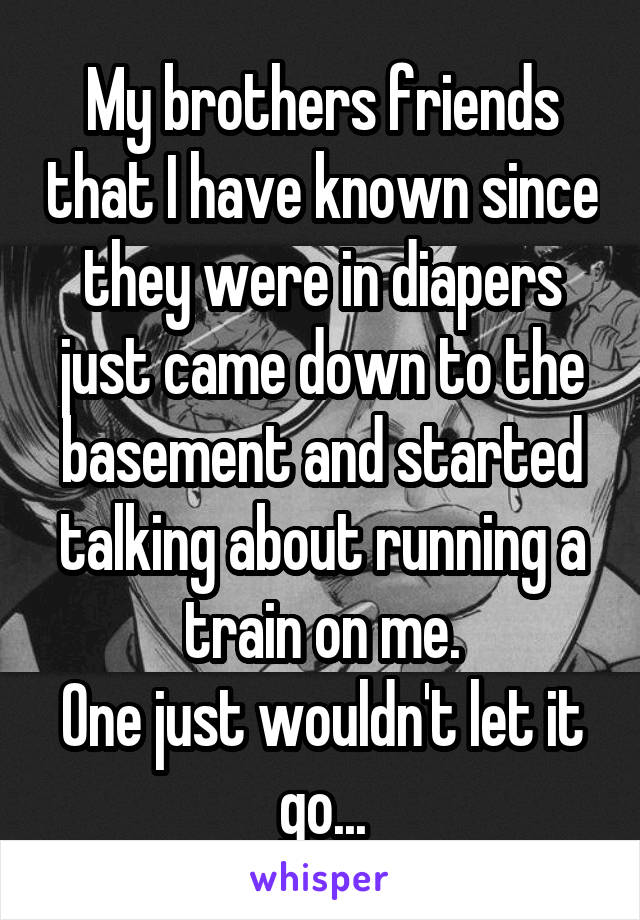 My brothers friends that I have known since they were in diapers just came down to the basement and started talking about running a train on me.
One just wouldn't let it go...