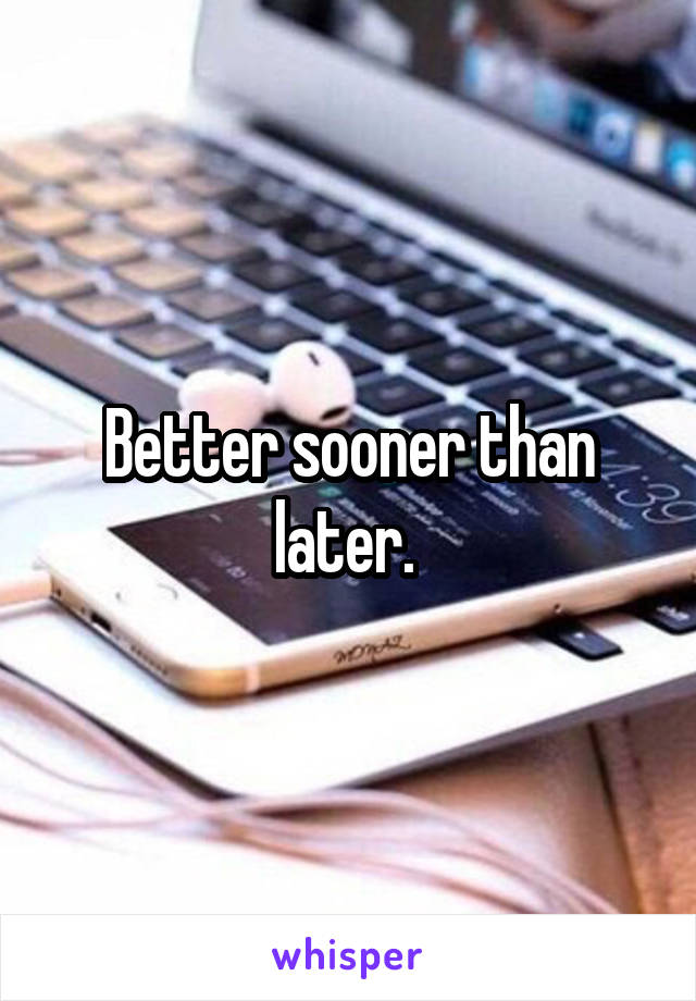 Better sooner than later. 