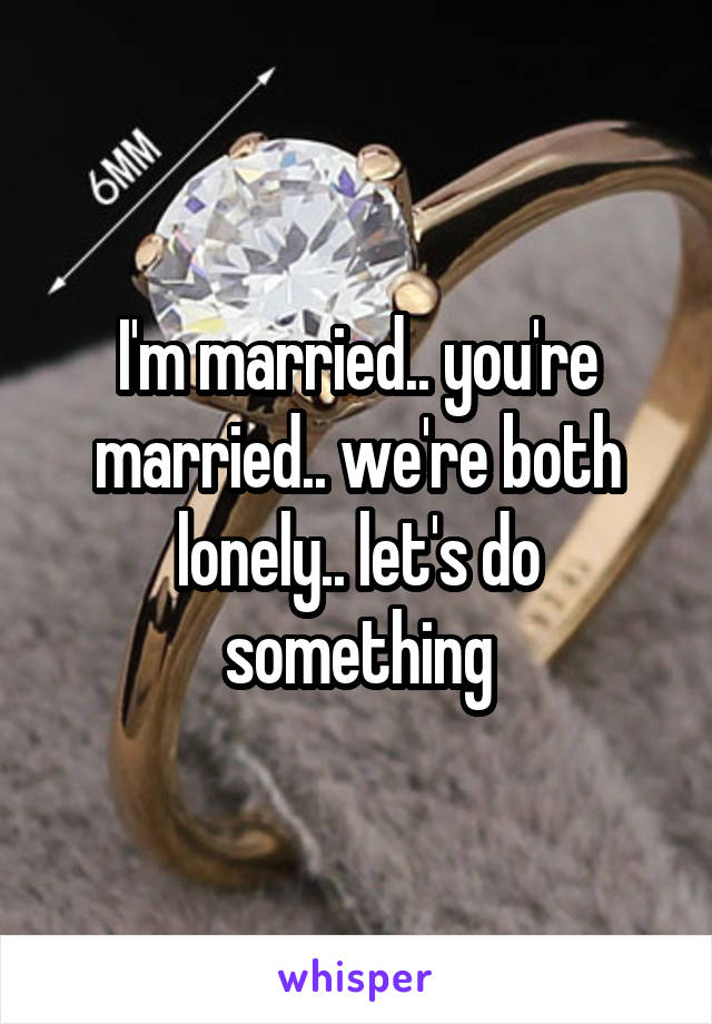 I'm married.. you're married.. we're both lonely.. let's do something