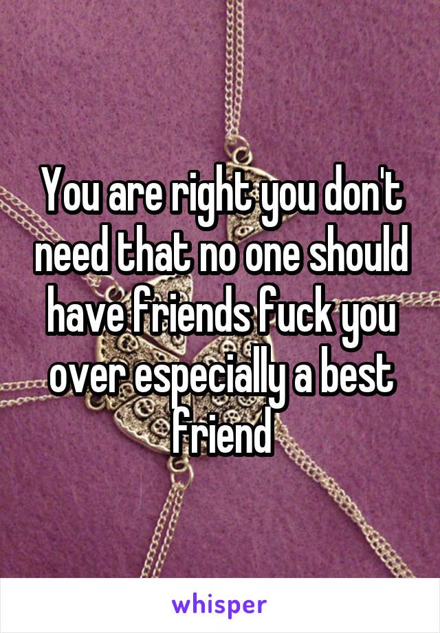 You are right you don't need that no one should have friends fuck you over especially a best friend