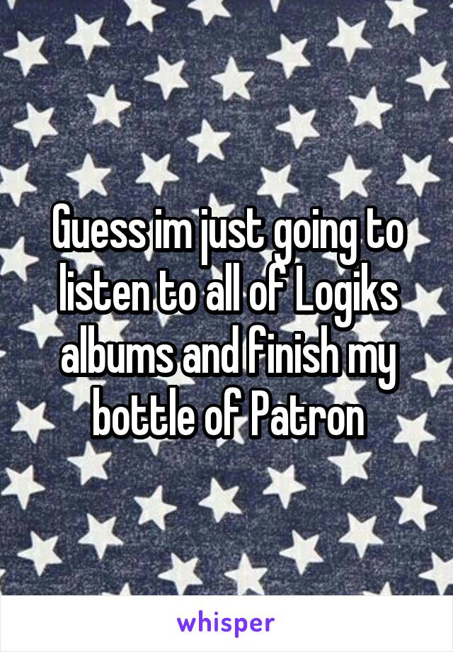 Guess im just going to listen to all of Logiks albums and finish my bottle of Patron