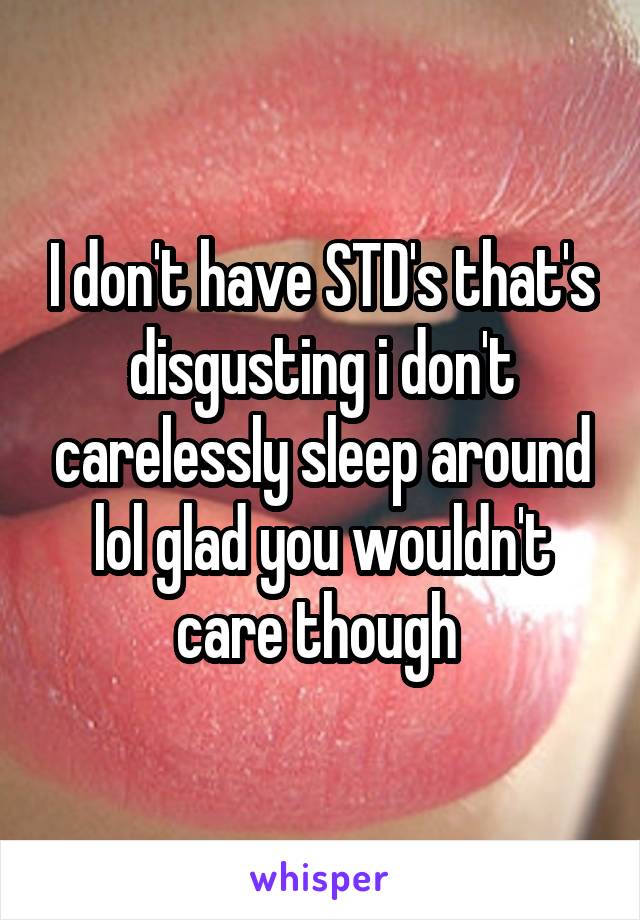 I don't have STD's that's disgusting i don't carelessly sleep around lol glad you wouldn't care though 