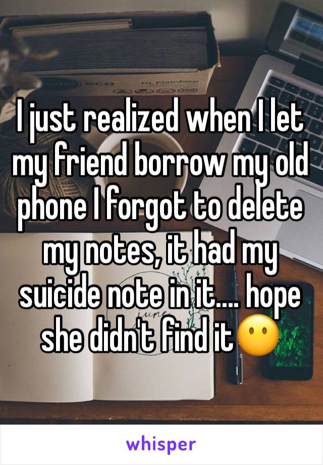 I just realized when I let my friend borrow my old phone I forgot to delete my notes, it had my suicide note in it.... hope she didn't find it😶