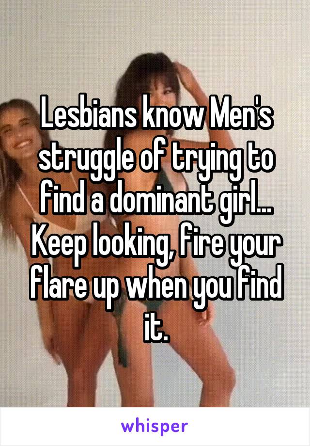 Lesbians know Men's struggle of trying to find a dominant girl...
Keep looking, fire your flare up when you find it.