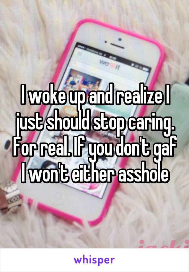 I woke up and realize I just should stop caring. For real. If you don't gaf I won't either asshole