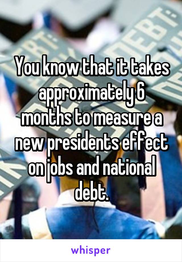 You know that it takes approximately 6 months to measure a new presidents effect on jobs and national debt.