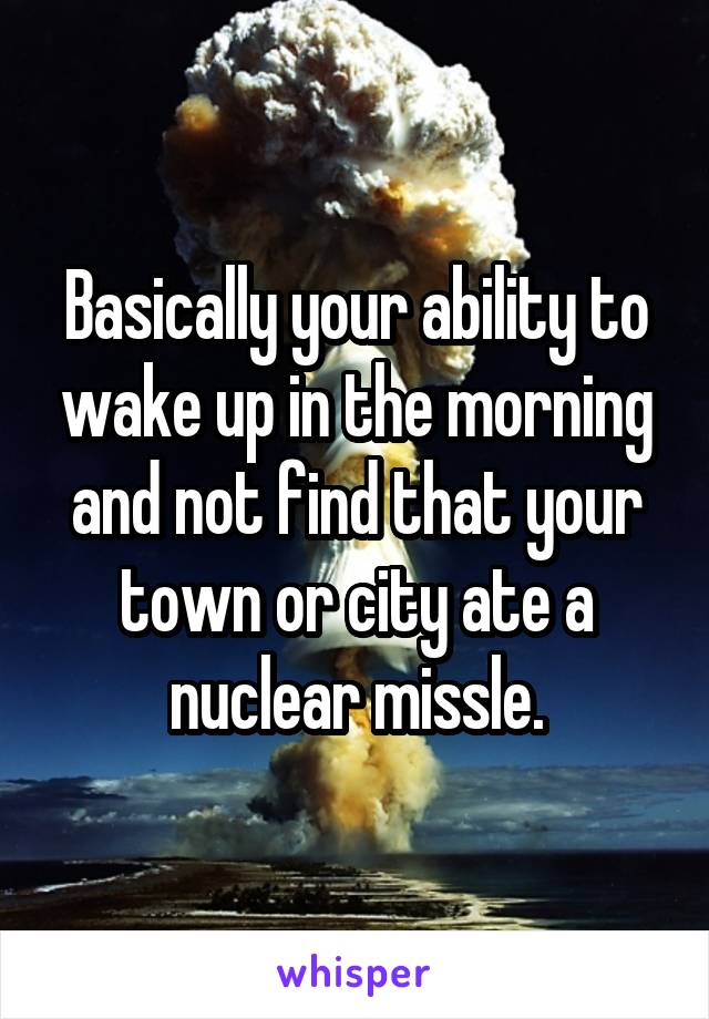 Basically your ability to wake up in the morning and not find that your town or city ate a nuclear missle.