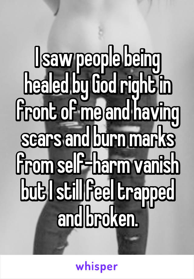 I saw people being healed by God right in front of me and having scars and burn marks from self-harm vanish but I still feel trapped and broken.