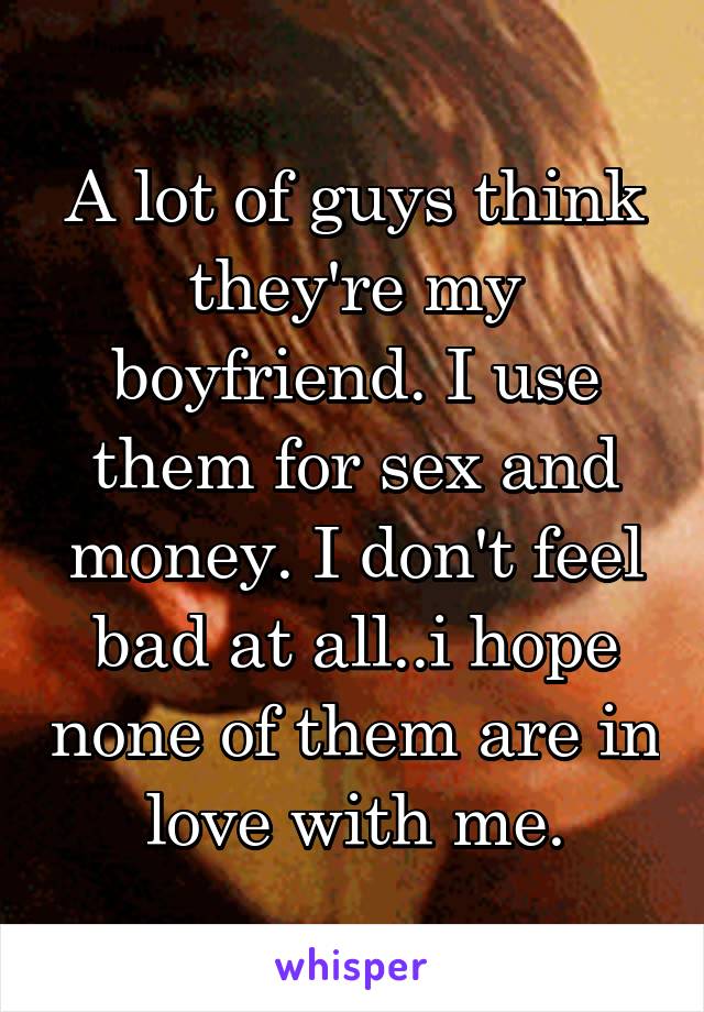 A lot of guys think they're my boyfriend. I use them for sex and money. I don't feel bad at all..i hope none of them are in love with me.