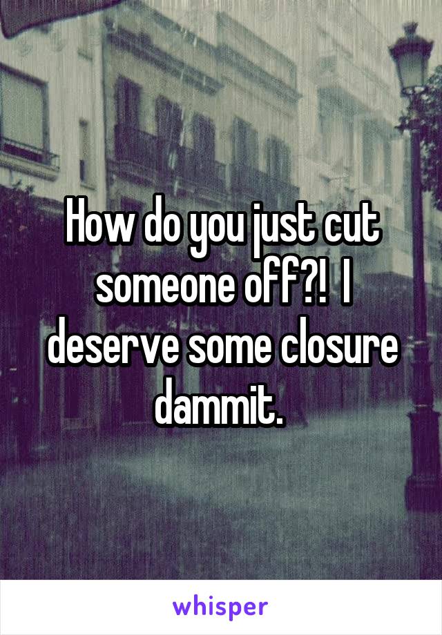 How do you just cut someone off?!  I deserve some closure dammit. 