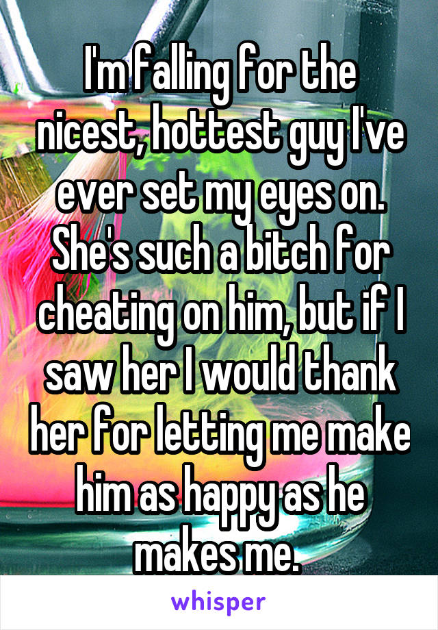 I'm falling for the nicest, hottest guy I've ever set my eyes on. She's such a bitch for cheating on him, but if I saw her I would thank her for letting me make him as happy as he makes me. 