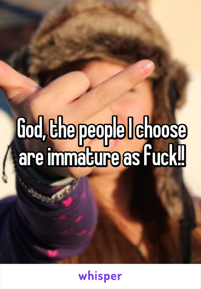 God, the people I choose are immature as fuck!!