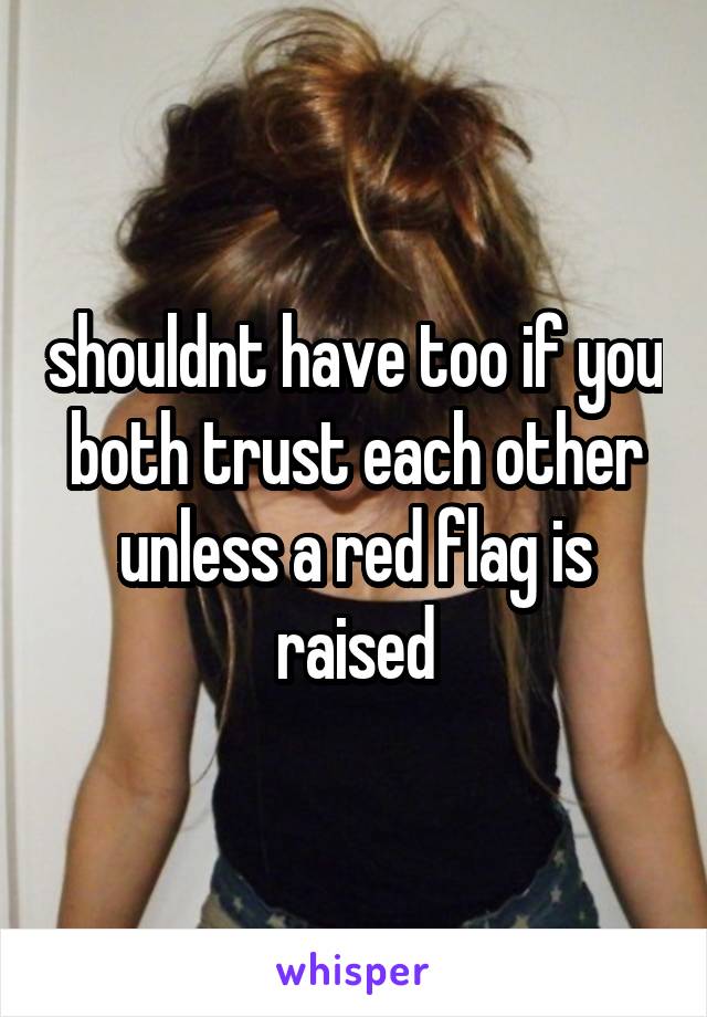 shouldnt have too if you both trust each other unless a red flag is raised