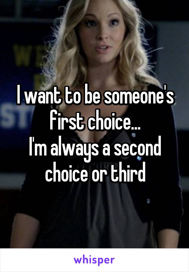 I want to be someone's first choice...
I'm always a second choice or third