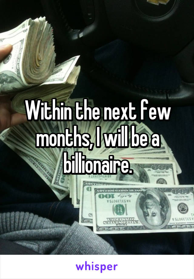 Within the next few months, I will be a billionaire.