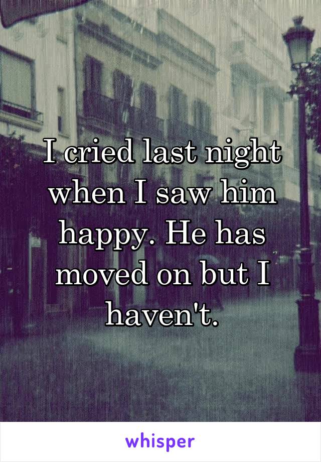 I cried last night when I saw him happy. He has moved on but I haven't.