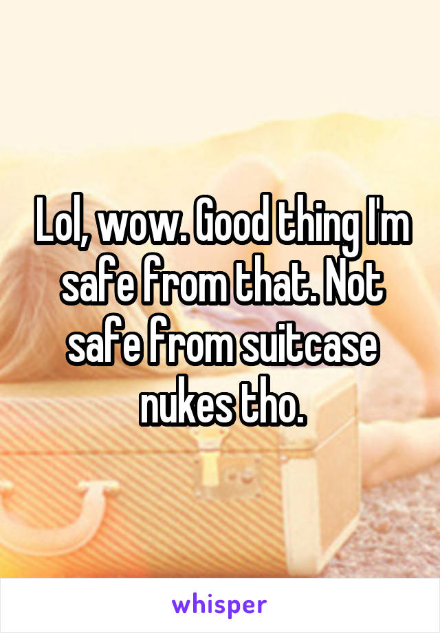 Lol, wow. Good thing I'm safe from that. Not safe from suitcase nukes tho.