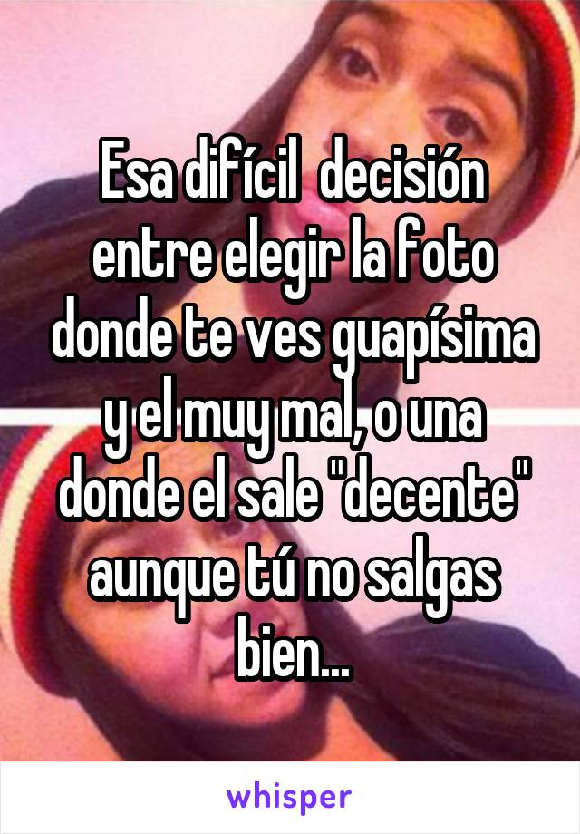 Esa difícil  decisión entre elegir la foto donde te ves guapísima y el muy mal, o una donde el sale "decente" aunque tú no salgas bien...