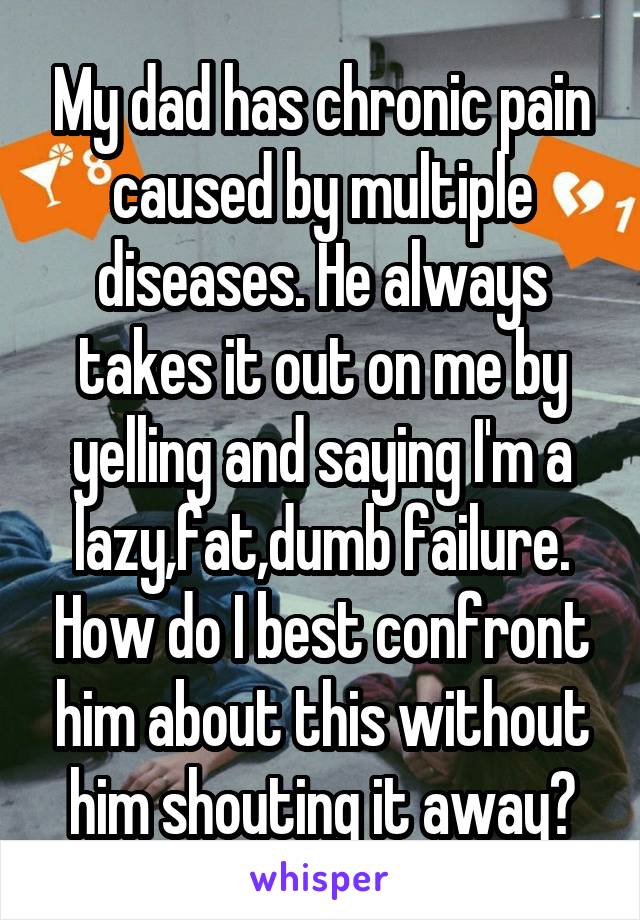 My dad has chronic pain caused by multiple diseases. He always takes it out on me by yelling and saying I'm a lazy,fat,dumb failure. How do I best confront him about this without him shouting it away?