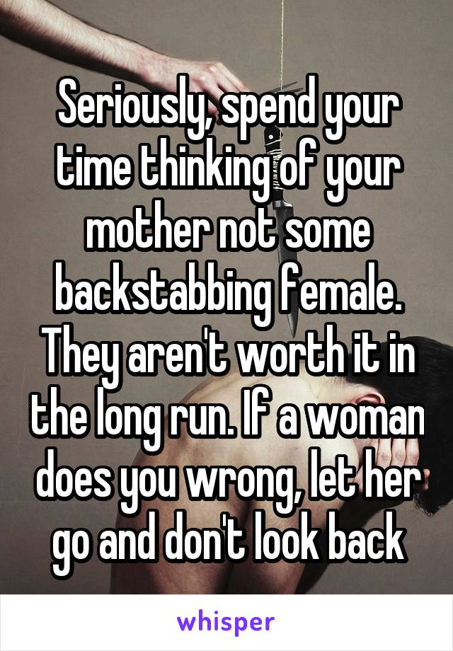 Seriously, spend your time thinking of your mother not some backstabbing female. They aren't worth it in the long run. If a woman does you wrong, let her go and don't look back