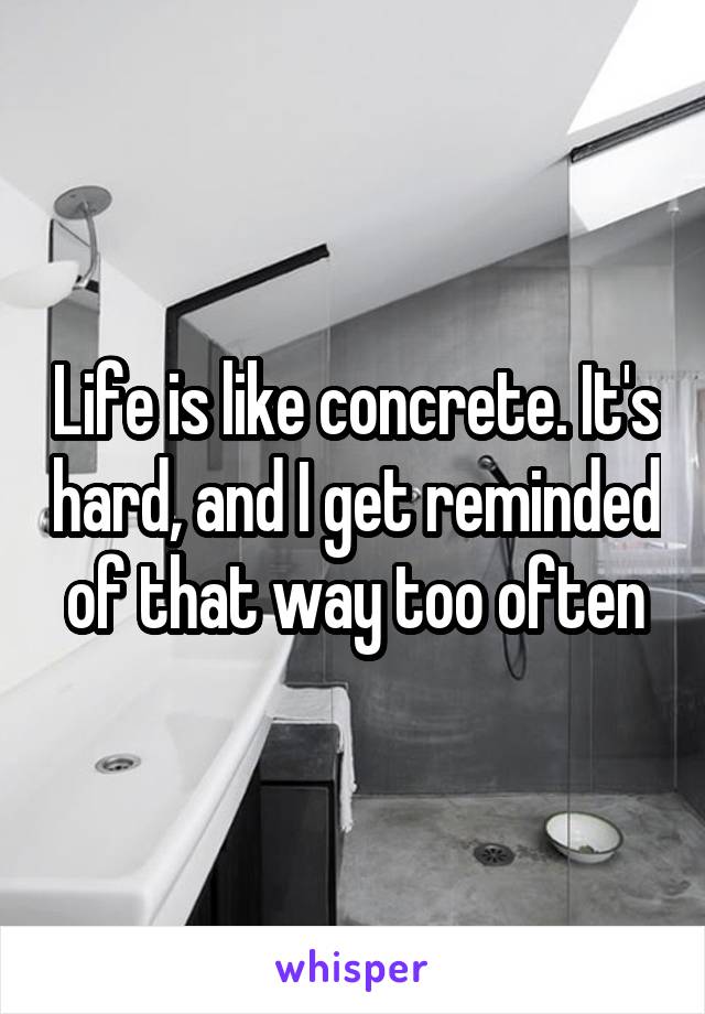 Life is like concrete. It's hard, and I get reminded of that way too often