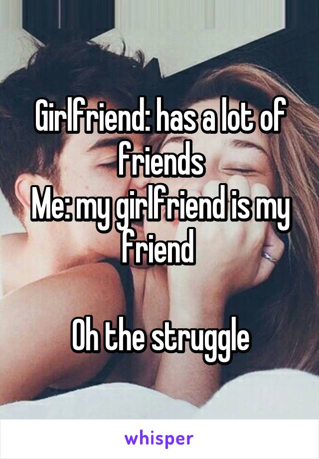 Girlfriend: has a lot of friends
Me: my girlfriend is my friend 

Oh the struggle