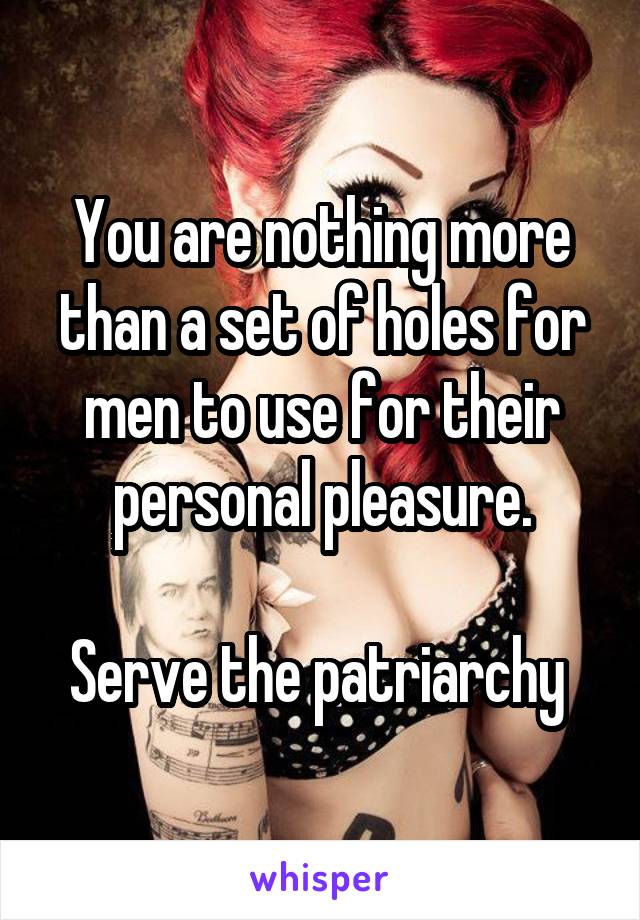 You are nothing more than a set of holes for men to use for their personal pleasure.

Serve the patriarchy 