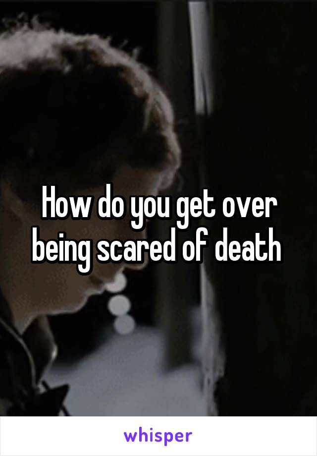 How do you get over being scared of death 