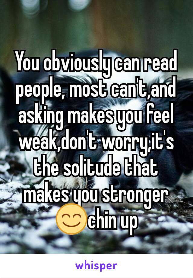 You obviously can read people, most can't,and asking makes you feel weak,don't worry,it's the solitude that makes you stronger😊chin up