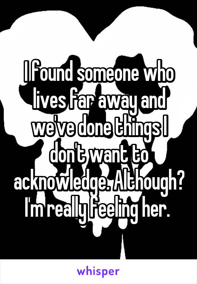 I found someone who lives far away and we've done things I don't want to acknowledge. Although? I'm really feeling her. 