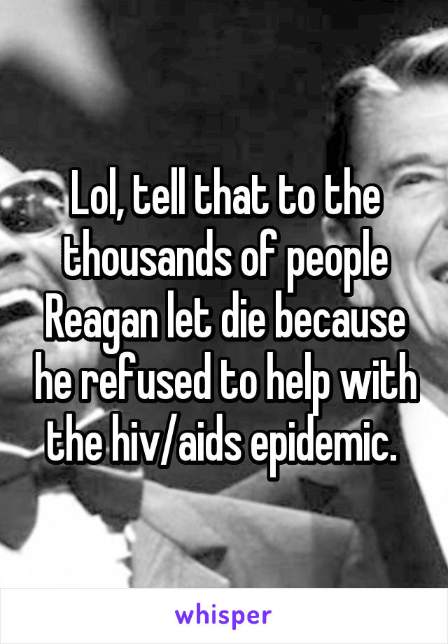 Lol, tell that to the thousands of people Reagan let die because he refused to help with the hiv/aids epidemic. 