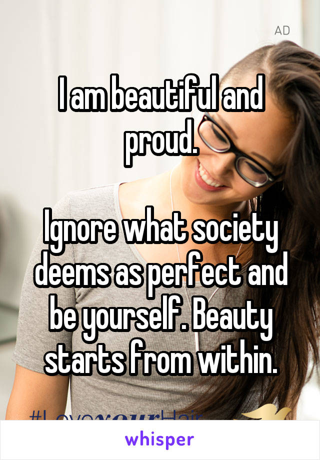 I am beautiful and proud.

Ignore what society deems as perfect and be yourself. Beauty starts from within.