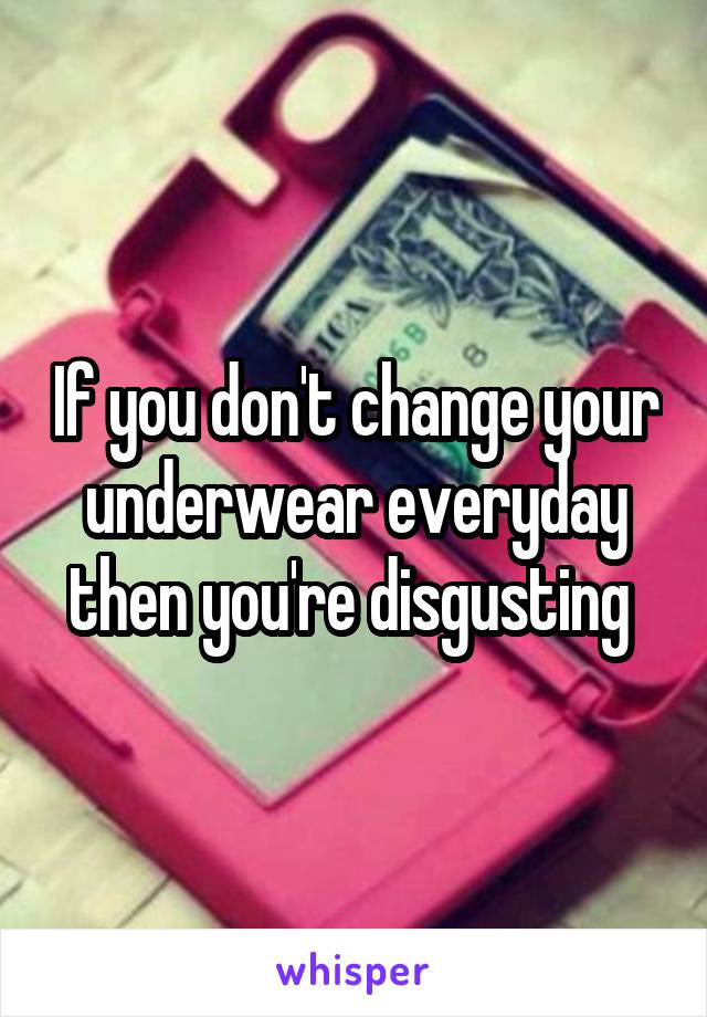 If you don't change your underwear everyday then you're disgusting 