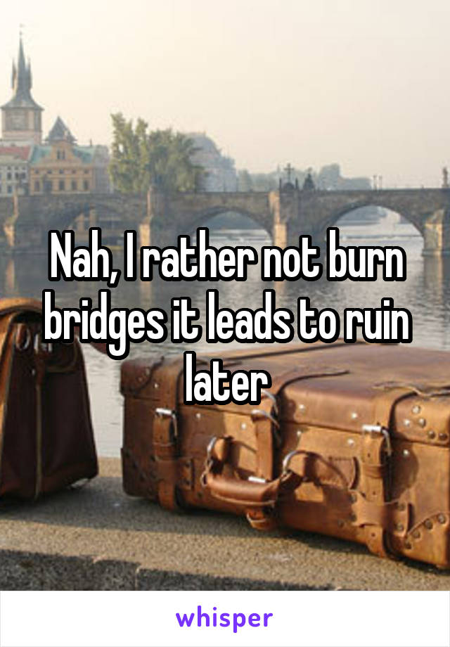 Nah, I rather not burn bridges it leads to ruin later