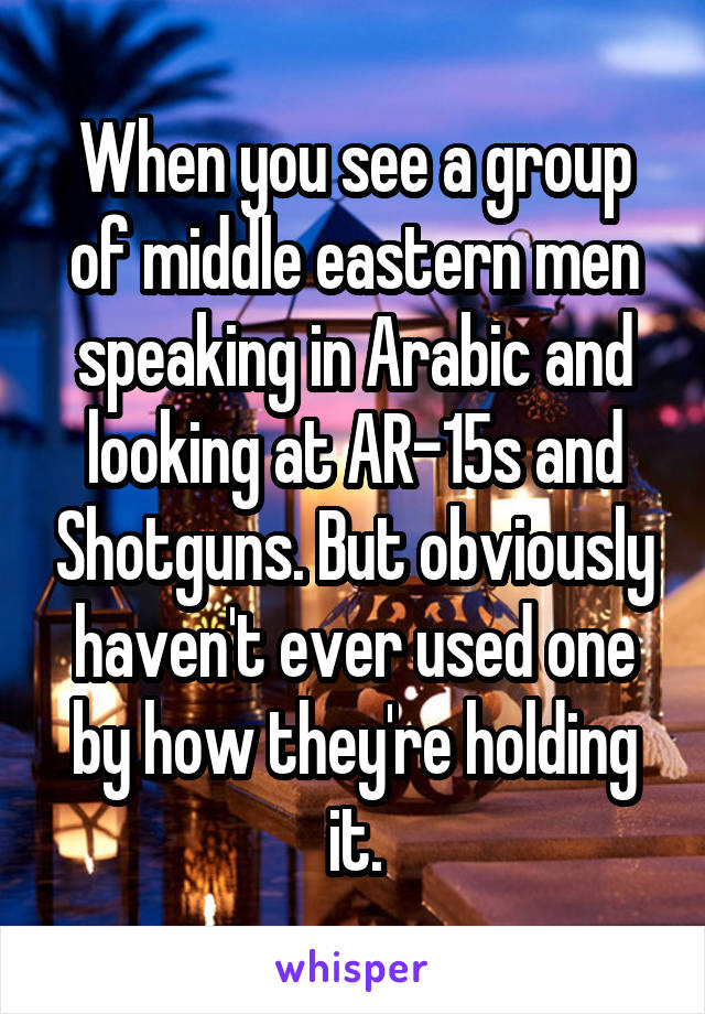 When you see a group of middle eastern men speaking in Arabic and looking at AR-15s and Shotguns. But obviously haven't ever used one by how they're holding it.