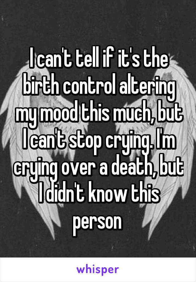 I can't tell if it's the birth control altering my mood this much, but I can't stop crying. I'm crying over a death, but I didn't know this person 