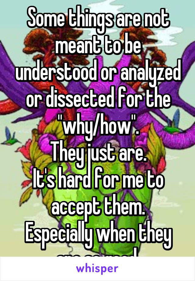 Some things are not meant to be understood or analyzed or dissected for the "why/how".
They just are.
It's hard for me to accept them.
Especially when they are so good.