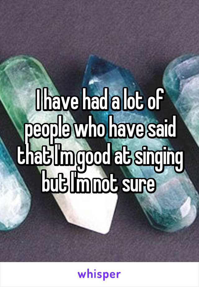 I have had a lot of people who have said that I'm good at singing but I'm not sure 