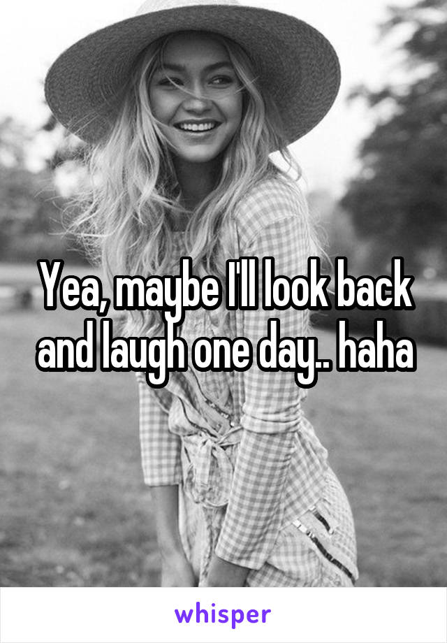 Yea, maybe I'll look back and laugh one day.. haha