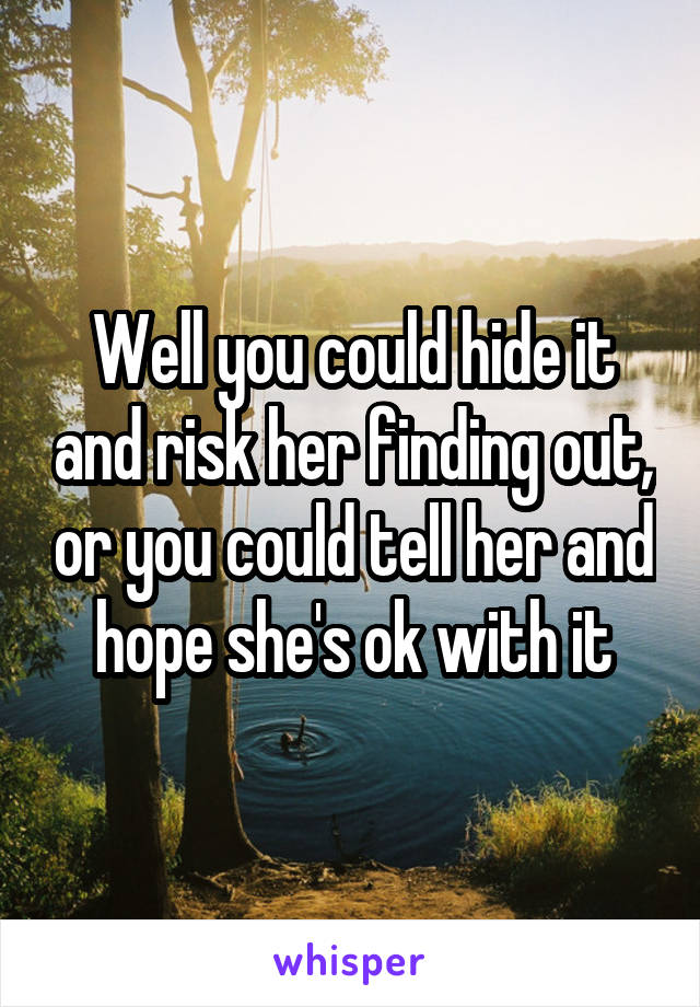 Well you could hide it and risk her finding out, or you could tell her and hope she's ok with it