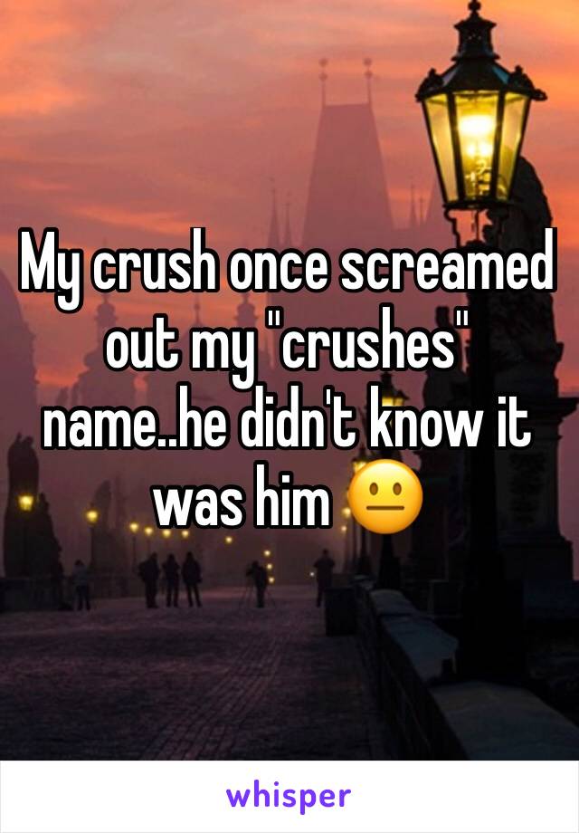 My crush once screamed out my "crushes" name..he didn't know it was him 😐