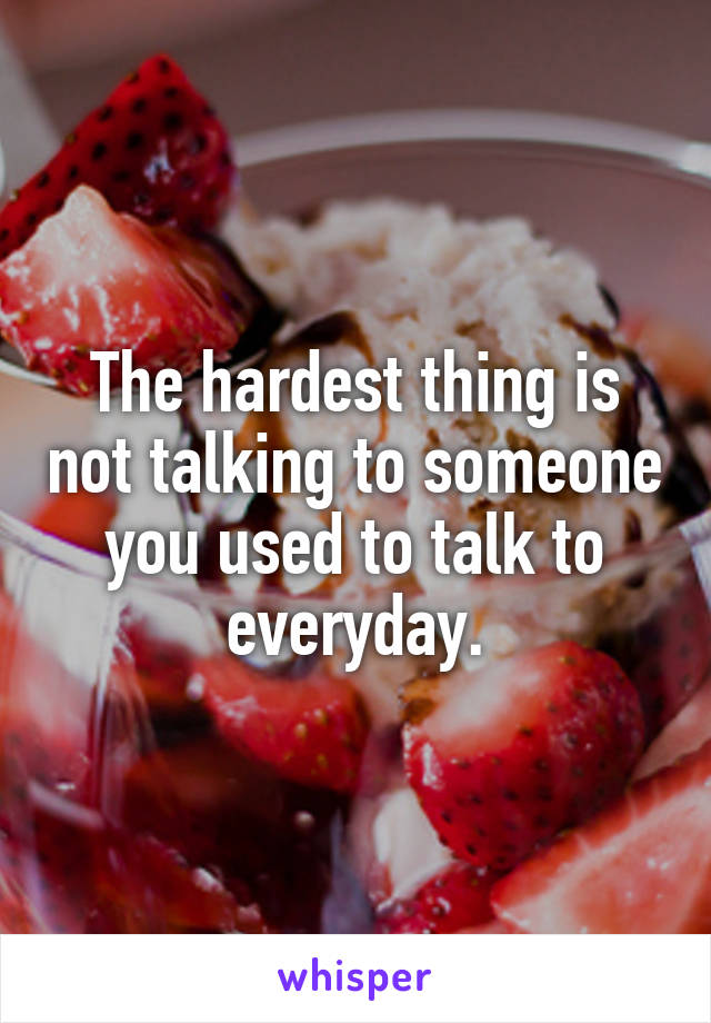 The hardest thing is not talking to someone you used to talk to everyday.