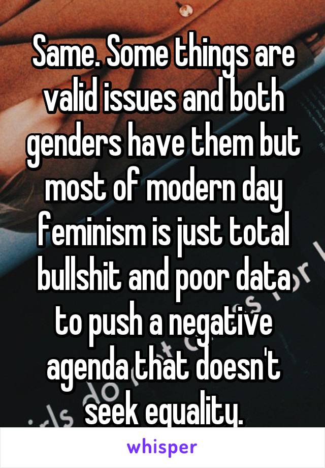 Same. Some things are valid issues and both genders have them but most of modern day feminism is just total bullshit and poor data to push a negative agenda that doesn't seek equality.