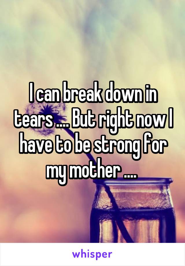 I can break down in tears .... But right now I have to be strong for my mother .... 