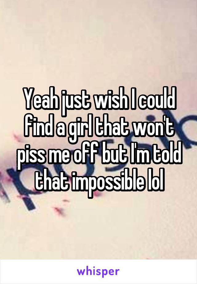 Yeah just wish I could find a girl that won't piss me off but I'm told that impossible lol