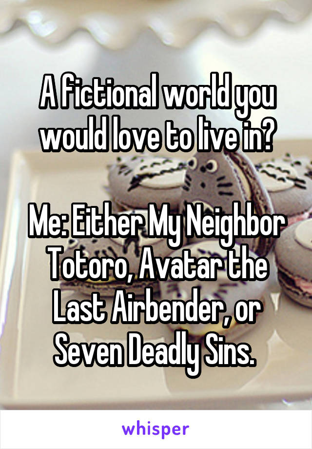 A fictional world you would love to live in?

Me: Either My Neighbor Totoro, Avatar the Last Airbender, or Seven Deadly Sins. 