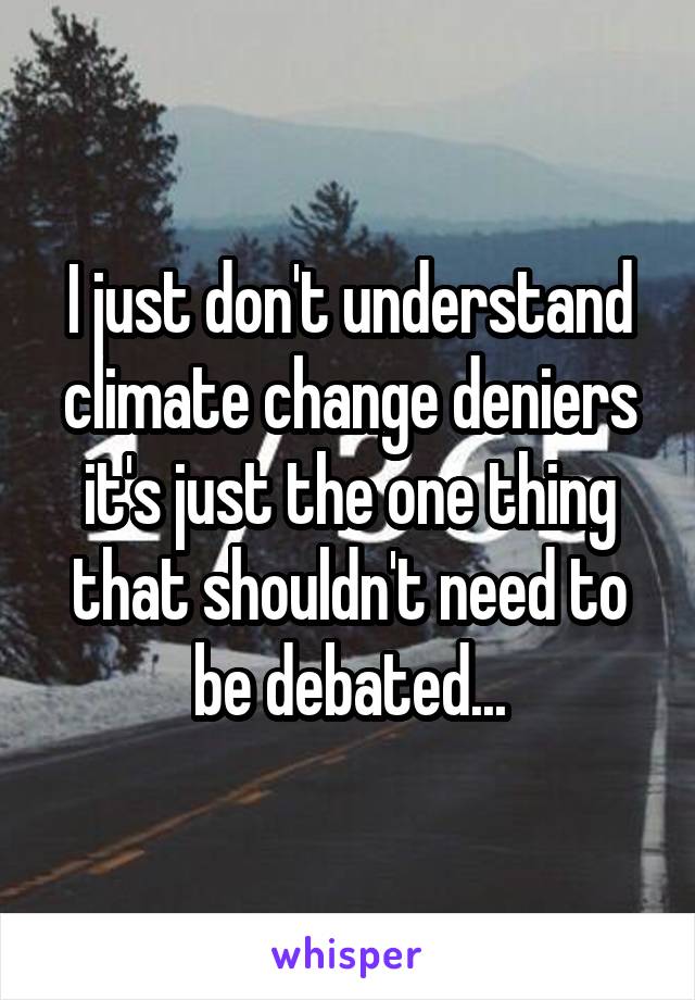 I just don't understand climate change deniers it's just the one thing that shouldn't need to be debated...