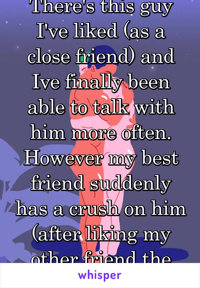 There's this guy I've liked (as a close friend) and Ive finally been able to talk with him more often. However my best friend suddenly has a crush on him (after liking my other friend the day before)